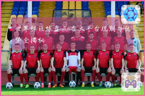 世界杯让球盘点 各大平台规则与优势全揭秘
