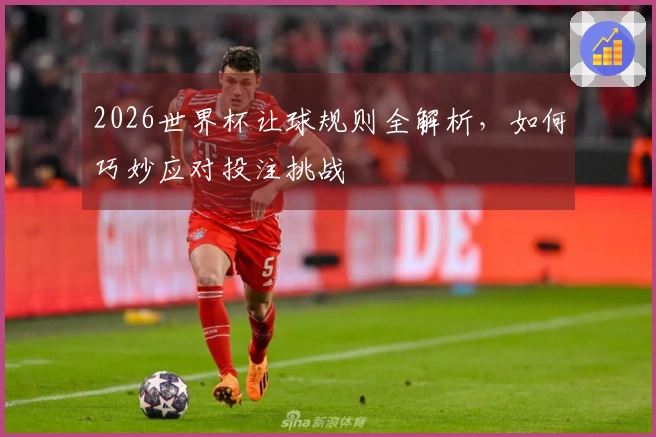 2026世界杯让球规则全解析，如何巧妙应对投注挑战